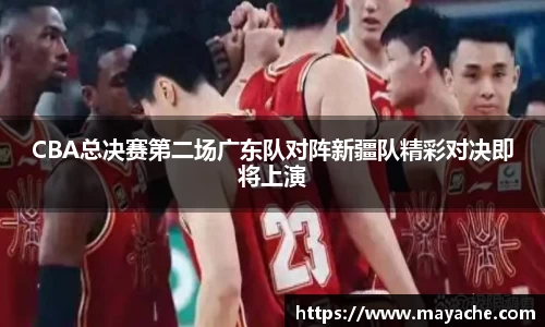 CBA总决赛第二场广东队对阵新疆队精彩对决即将上演